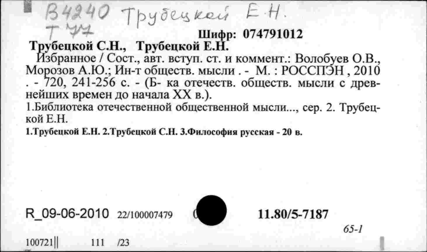 ﻿1 84.44(2 т'ру д I— Н •
Шифр: 074791012
Трубецкой С.Н., Трубецкой Е.Н.
Избранное / Сост., авт. вступ. ст. и коммент.: Волобуев О.В., Морозов А.Ю.; Ин-т обществ, мысли . - М. : РОССПЭН ,2010 . - 720, 241-256 с. - (Б- ка отечеств, обществ, мысли с древнейших времен до начала XX в.).
1.Библиотека отечественной общественной мысли..., сер. 2. Трубецкой Е.Н.
1 .Трубецкой Е.Н. 2.Трубецкой С.Н. З.Философия русская - 20 в.
Р_09-06-2010 22/100007479
11.80/5-7187
65-1
100721Ц	111 /23